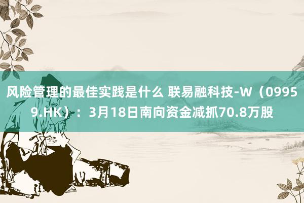 风险管理的最佳实践是什么 联易融科技-W（09959.HK）：3月18日南向资金减抓70.8万股