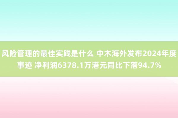 风险管理的最佳实践是什么 中木海外发布2024年度事迹 净利润6378.1万港元同比下落94.7%