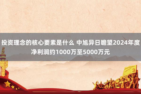 投资理念的核心要素是什么 中旭异日瞻望2024年度净利润约1000万至5000万元